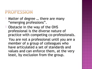  Matter of degree … there are many
“emerging professions”.
 Obstacle in the way of the OHS
professional is the diverse nature of
practice with competing co-professionals.
You are not a professional until you are a
member of a group of colleagues who
have articulated a set of standards and
values and can enforce them, at the very
least, by exclusion from the group.
 