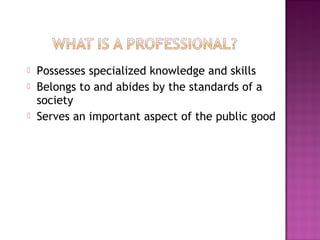  Possesses specialized knowledge and skills
 Belongs to and abides by the standards of a
society
 Serves an important aspect of the public good
 