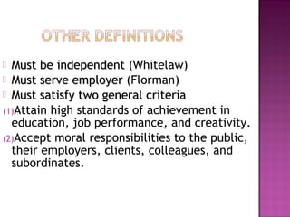 Must be independent
Must be independent (Whitelaw)
 Must serve employer
Must serve employer (Florman)
 Must satisfy two general criteria
Must satisfy two general criteria
(1)Attain high standards of achievement in
education, job performance, and creativity.
(2)Accept moral responsibilities to the public,
their employers, clients, colleagues, and
subordinates.
 