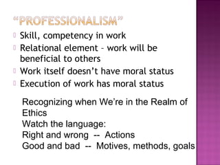  Skill, competency in work
 Relational element – work will be
beneficial to others
 Work itself doesn’t have moral status
 Execution of work has moral status
Recognizing when We’re in the Realm of
Ethics
Watch the language:
Right and wrong -- Actions
Good and bad -- Motives, methods, goals
 