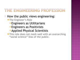  How the public views engineering:
 The Engineer’s Role
 Engineers as Utilitarians
 Engineers as Positivists
 Applied Physical Scientists
 This role does not mesh well with an overarching
“social science” bias of the public.
 