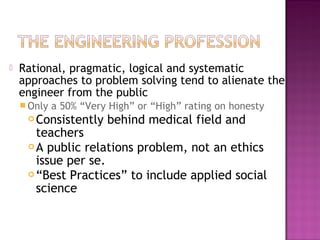  Rational, pragmatic, logical and systematic
approaches to problem solving tend to alienate the
engineer from the public
 Only a 50% “Very High” or “High” rating on honesty
 Consistently behind medical field and
teachers
 A public relations problem, not an ethics
issue per se.
 “Best Practices” to include applied social
science
 