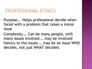  Purpose… Helps professional decide when
faced with a problem that raises a moral
issue
 Complexity … Can be many people, with
many issues involved … may be involved
history to the issues … may be an issue WHO
decides, not just WHAT decided.
 