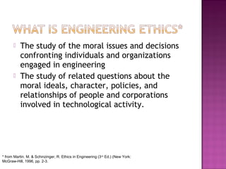  The study of the moral issues and decisions
confronting individuals and organizations
engaged in engineering
 The study of related questions about the
moral ideals, character, policies, and
relationships of people and corporations
involved in technological activity.
* from Martin. M. & Schinzinger, R. Ethics in Engineering (3rd
Ed.) (New York:
McGraw-Hill, 1996, pp. 2-3.
 