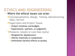  Where the ethical issues can arise:
 Conceptualization, Design, Testing, Manufacturing,
Sales, Service
 Supervision and Project Teams
 Project timelines and budgets
 Expectations, opinions, or judgments
 Products: Unsafe or Less than Useful
 Designed for obsolescence
 Inferior materials or components
 Unforeseen harmful effects to society
 
