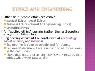  Other fields where ethics are critical
Medical Ethics, Legal Ethics
Business Ethics (closest to Engineering Ethics)
Scientific Ethics
 An “applied ethics” domain (rather than a theoretical
analysis of philosophy)
 Engineering occurs at the confluence of technology,
social science, and business
Engineering is done by people and for people
Engineers’ decisions have a impact on all three areas
in the confluence
The public nature of an engineer’s work ensures that
ethics will always play a role
 