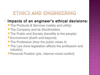  Impacts of an engineer’s ethical decisions:
 The Products & Services (safety and utility)
 The Company and its Stockholders
 The Public and Society (benefits to the people)
 Environment (Earth and beyond)
 The Profession (how the public views it)
 The Law (how legislation affects the profession and
industry)
 Personal Position (job, internal moral conflict)
 