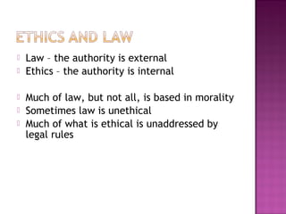  Law – the authority is external
 Ethics – the authority is internal
 Much of law, but not all, is based in morality
 Sometimes law is unethical
 Much of what is ethical is unaddressed by
legal rules
 