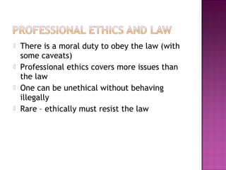  There is a moral duty to obey the law (with
some caveats)
 Professional ethics covers more issues than
the law
 One can be unethical without behaving
illegally
 Rare – ethically must resist the law
 