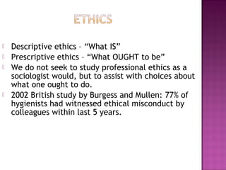  Descriptive ethics – “What IS”
 Prescriptive ethics – “What OUGHT to be”
 We do not seek to study professional ethics as a
sociologist would, but to assist with choices about
what one ought to do.
 2002 British study by Burgess and Mullen: 77% of
hygienists had witnessed ethical misconduct by
colleagues within last 5 years.
 