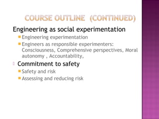 Engineering as social experimentation
 Engineering experimentation
 Engineers as responsible experimenters:
Consciousness, Comprehensive perspectives, Moral
autonomy , Accountability,
 Commitment to safety
 Safety and risk
 Assessing and reducing risk
 