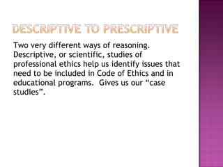 Two very different ways of reasoning.
Descriptive, or scientific, studies of
professional ethics help us identify issues that
need to be included in Code of Ethics and in
educational programs. Gives us our “case
studies”.
 