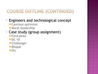  Engineers and technological concept
 Cautious optimism
 Moral leadership
 Case study (group assignment)
 Ford pinto
 DC 10
 Challenger
 Bhopal
 Etc
 