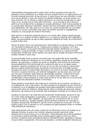 Ingeniozitatea omenească pusă în slujba răului va face cunoscute lumii cele mai
groaznice crime şi pământul va cunoaşte cele mai cumplite boli ce vor apărea pentru a fi
nimicită existenţa oamenilor răi sau perverşi. În acele timpuri de mari schimbări, în alte
locuri de pe pământ un sfert din omenire va dispărea fulgerător, iar după aceasta, la a
doua încercare, din cei rămaşi în viaţă şi îngroziţi se vor suprima încă aproape un sfert,
restul se vor orienta trup şi suflet către Dumnezeu - de la cel aflat la sânul mamei şi
până la cel mai îndârjit tiran ce păşeşte pe scoarţa pământului. Însă vă atrag atenţia să
nu socotiţi după calendarul intereselor voastre meschine schimbările spirituale la nivelul
lumii pământene, căci iată, după cum am văzut eu, aceste transformări vor veni peste
voi şi vă vor lua prin surprindere chiar dacă veţi rămâne neclintiţi în încăpăţânarea
voastră şi nu veţi ajunge să credeţi în Dumnezeu.

Mulţi oameni ce alcătuiesc popoarele Asiei se vor orienta către religia creştină aproape
fulgerător, iar o mulţime de triburi sălbatice se vor creştina şi datorită marii răspândiri a
Bibliei, ea generalizându-se apoi la toate popoarele indiferent de limbă, de la Polul Nord
şi până la Polul Sud.

Veţi şti că acele vremuri sunt aproape atunci când Anglia îşi va pierde puterea, iar Franţa
va fi asimilată de popoarele din jur. Treptat puterile statale vor dispărea, ca în locul
acestora să apară o nouă putere denumită Federaţia Statelor Pământene cu un singur
preşedinte, o singură monedă, un singur consiliu de conducere şi o singură armată,
aeropurtată, folosită doar pentru apărare sau pază internă, soldaţii săi având menirea de
a păstra ordinea în acele zone.

În acea perioadă, Rusia va deveni una dintre cele mai creştine ţări de pe suprafaţa
pământului, Bosforul şi Dardanele se vor scufunda, dispărând complet de pe suprafaţa
globului, de asemenea, o mulţime de insule vor dispărea, fiind nimicite de cutremure,
scoarţa pământului fiind zdruncinată de o mulţime de urgii ce se vor abate asupra
oamenilor. Bisericile purtătoare de har divin se vor uni într-una singură, supranumită
Biserica creştină dreptcredincioasă, apostolică şi misionară care va pregăti aproape
întreaga lume pentru transformările spirituale ce vor avea loc la nivelul întregii planete.
Tot atunci va apare anticristul, prin anticrist înţelegându-i pe toţi aceia care, mai mult
sau mai puţin conştienţi, luptă împotriva spiritualităţii veritabile, urmărind să triumfe
forţele obscure ale întunericului şi minciunii, ce menţin fiinţa umană într-o stare de
inconştienţă şi sclavie letargică, şi multe lupte de idei se vor da, fără nici un fel de armă,
pentru nimicirea adevăratei credinţe în Dumnezeu.

Toate acestea şi multe altele, deşi poate acum necrezute de unii oameni, mai târziu se
vor întâmpla din voia lui Dumnezeu. Vor face excepţie de la pedeapsa focului nimicitor şi
a măcelului ce se va desfăşura pe aproape întreg globul pământesc, România şi locurile
supranumite sfinte din Palestina. Netrecută prin sabie va rămâne de asemenea cetatea
Vaticanului, dar puterea sa de influenţă, atât de pregnant urmărită, se va reduce la zero.

România va trece prin mai multe faze de transformări fundamentale, devenind în cele
din urmă, graţie spiritualizării ei exemplare, un veritabil focar spiritual, ce va putea fi
comparat cu miticul ‘’NOU CANAAN’’, iar Bucureştiul se va transforma într-un centru
esenţial al acestui foc. Această capitală a polului spiritual al planetei va fi aproape în
întregime reconstruită, rămânând în cele din urmă o aranjare de construcţii, în formă
inelară, având 7 km în diametru şi va fi considerat de toate popoarele drept un veritabil
“NOU IERUSALIM” pământesc.

Chiar dacă spusele mele vă uimesc, trebuie să vă mărturisesc tuturor că aceasta se va
întâmpla întrutotul în acele vremi viitoare, deoarece aceasta reprezintă voinţa
atotputernică a lui Dumnezeu şi nu a oamenilor. Toate popoarele de pe întreg pământul
vor participa la diferite activităţi comune având drepturi egale în acest nou centru
spiritual, considerat drept manifestarea NOULUI IERUSALIM biblic, egalitatea în drepturi
a tuturor ţărilor şi popoarelor, fiind pe bună dreptate o condiţie esenţială în faţa Bunului
 