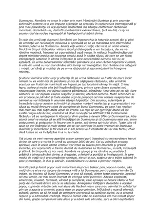 Dumnezeu. România va trece în viitor prin mari frământări lăuntrice şi prin anumite
schimbări externe ce o vor impune exemplar ca prestigiu în conjunctura internaţională şi
prin mila providenţei va ieşi aproape neafectată din situaţia conflictelor războinice
mondiale, declarându-se, datorită spiritualizării extraordinare, ţară neutră, ce îşi va
asuma rolul de nucleu ireproşabil al înţelepciunii şi iubirii divine.

În cele din urmă toţi duşmanii României vor îngenunchia la hotarele acestei ţări şi plini
de umilinţă vor recunoaşte misiunea ei spirituală ce se va manifesta prin intermediul
teribilei puteri a lui Dumnezeu. Atunci veţi vedea cu toţii, căci va fi un semn ceresc,
fiindcă în timpul războaielor viitoare focul şi distrugerile o vor înconjura, dar ea va
rămâne neatinsă, întocmai ca o paradisiacă oază verde, în mijlocul înspăimântătorului
deşert nimicitor produs de iscusinţa omului pusă în slujba răului, de care se vor folosi
inteligenţele satanice în ultima încleştare la care deocamdată oamenii nici nu se
aşteaptă. În urma bulversantelor schimbări planetare şi a unui război fulgerător cumplit,
în cele din urmă nu vor mai rămâne nici învinşi nici învingători. Vor rămâne trei categorii
: morţii, cei răniţi şi mutilaţi de pe urma războiului şi supravieţuitorii în întregime
neatinşi.

Şi atunci numărul celor ucişi şi afectaţi de pe urma războiului va fi atât de mare încât
nimeni nu va vorbi nici de pierderea şi nici de câştigarea războiului, căci urmările
acestuia vor fi atât de mari încât vor îngrozi pe toţi locuitorii rămaşi în viaţă. Crime,
lepra, holera şi multe alte boli înspăimântătoare, printre care câteva complet noi,
necunoscute înainte, vor bântui scoarţa pământului, afectându-i mai ales pe cei răi, fiare
sălbatice se vor năpusti asupra oraşelor şi satelor, atacând oamenii. Multe schimbări se
vor produce pe pământ şi toate aceste urgii de proporţii cel mai adesea neaşteptate de
oameni se vor întâmpla în anumite situaţii fulgerător. Din scrumul, suferinţele şi
încercările tuturor acestor schimbări şi dezastre martorii neafectaţi şi supraveţuitorii vor
căuta cu multă fervoare calea de apropiere de Bunul Dumnezeu, pe care l-au neglijat
mai mult sau mai puţin atâta amar de vreme. Cu toţii se vor convinge atunci că nu
există religia adevărului, realizând că doar cunoaşterea ADEVĂRULUI îl eliberează,
făcându-i să se reintegreze în Absolutul divin pentru a deveni UNA cu Dumnezeirea. Abia
atunci omul va realiza că se află îmbrăţişat de Dumnezeu şi că Dumnezeu este viu, etern
atotputernic şi atotştiutor în fiecare om în parte, sub forma spiritului divin. Toate câte vă
spun se vor întâmpla şi mulţi dintre voi se vor convinge în acele vremuri de începutul
durerilor şi încercărilor şi tot ceea ce v-am prezis va fi constatat de voi mai târziu, chiar
dacă lumea se va încăpăţâna în a nu le crede.

Tot atunci va veni vremea apariţiei acelor oameni puri, înzestraţi cu extraordinare haruri
divine de care s-a vorbit în urmă cu aproape 2000 de ani. Cei cu adevărat evoluaţi
spiritual, care în acele ultime vremuri vor trece cu succes prin feluritele şi grelele
încercări, vor reprezenta o treime demnă de iluminarea lui Dumnezeu, curată, înţeleaptă
şi sfântă. În timpurile ce vor veni, România va ajunge şi va rămâne o paradisiacă
grădină a binecuvântării divine, a dragostei, a fericirii a purităţii şi înţelepciunii, în care
modul de viaţă va fi precumpănitor spiritual, elevat şi pur, susţinut de o trăire sublimă în
post şi meditaţie, în duh şi adevăr, asemănătoare cu aceea a primilor creştini.

Fericită ţară şi fericit popor sunt minoritarii aleşi care trăiesc prin poporul român, căci
mulţi dintre ei se vor bucura de imensa milă a lui Dumnezeu pentru poporul român.Ca
indian, eu intuiesc că Bunul Dumnezeu a vrut să aleagă, dintre toate popoarele, poporul
cel mai umilit, cel mai crunt încercat de vitregia celor puternici. Adesea exploatat,
ameninţat, invadat, terorizat, vândut şi cumpărat, care aproape la fiecare război a fost
piaţa de tocmeală dintre cei ce se războiau. Amalgamul înfăţişării deosebite a acestui
popor, cuprinde virtuţile cele mai alese ale fiecărui neam care s-au asimilat în sufletul lui
plin de dragoste şi omenie; acesta este un popor primitor, înfăţişând o nuanţă elevată,
plăcută, pentru ca să fie pildă de contopire universală cu calităţile divine, cu o dreaptă
raţiune şi o admirabilă credinţă. Poporul român este de asemenea cel mai indicat popor
din lume, graţie compasiunii sale alese şi a iubirii sale altruiste, spre a oferi ospitalitate
 