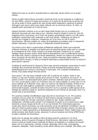 Făcând tot ceea ce vă stă în putinţă ţinând cu stăruinţă, fiecare dintre voi se poate
mântui.

Pentru a grăbi zidirea Noului Ierusalim construiţi-vă pe voi din dragoste şi curăţenia şi
din Duh Sfânt, vieţuind în fapte bune pentru ca în acest fel să daţi prilej ca spiritul din
voi să se arate în inima voastră din care să dea afară neadevărul, egoismul şi patima
distrugerii care atunci când cresc peste măsură, duc la nimicirea omului. În viitor, la
această zidire spirituală va fi mult de lucru.

Lăcaşul închinării sublime ce se va oferi drept pildă întregii lumi se va realiza prin
eforturile însumate ale celor aleşi şi puri. Oamenii simpli şi drepţi în inima lor, plini de
dragoste pentru Dumnezeu vor fi mult mai grabnic spiritualizaţi, dacă ei vor trăi intens
sufleteşte, consacrând celor materiale o mai mică atenţie. Totdeauna cei săraci în
dorinţe vor fi bogaţi în mulţumiri. Preafericiţi vor fi cei care vor trăi în duhul
Dumnezeiesc. Mai ales aceştia vor vedea că simplitatea şi puritatea vieţii nu înseamnă
sărăcie interioară, ci este din contra, o nebănuită comoară spirituală.

Cei simpli şi buni deţin o superioritate sufletească nebănuită. Multe sunt enigmele
sufletului omenesc şi acestea sunt foarte greu de descifrat pentru acela care nu recurge
la cunoaşterea de sine. Fiinţa umană nu-şi poate descoperi Creatorul şi nu-i poate
înţelege câtuşi de puţin opera, decât dacă se descoperă pe sine în străfundurile tainice
ale fiinţei sale. Pentru a ajunge la divina desăvârşire, fiecare om trebuie să urmărească
să se cunoască cât mai bine pe sine. Toate acumulările materiale dispar odată cu
moartea fizică a omului, în timp ce însuşirile spirituale şi experienţele omului se adună în
spirit pentru veşnicie.

Credinţa de nezdruncinat în Supremul Divin este secretul existenţei nemuritoare în spirit.
Credinţa face ca puterea lăuntrică a fiinţei să devină nemărginită ajutând-o să se
desăvârşească prin unirea cu Dumnezeu în eternitate. Prin credinţa binefăcătoare,
fermă, omul poate atinge fericirea divină.

Iisus spune:” De veţi avea credinţă numai cât un grăunte de muştar, toate le veţi
împlini, şi veţi zice muntelui acesta să se arunce în mare, muntele se va arunca”. În
aceste cuvinte ni se descoperă taina puterii credinţei. Adevărul este că în timpurile care
vor veni, pe tot globul, puţini vor fi oamenii care vor avea credinţă, iar aceia care nu vor
avea credinţă vor fi dinainte morţi, deşi vor continua să trăiască trupeşte, fiindcă ei vor
înceta să mai aibă legătura conştientă cu Dumnezeu. Cel ferm în credinţa sa, chiar şi
când există trupeşte, constată că toate minunile îi sunt cu putinţă şi astfel ajunge să se
dezlege de materie şi legile ei, devenind atotputernic prin trăirea sa spirituală, care îl va
revela chiar şi pe Dumnezeu.

Prin puterea credinţei binefăcătoare apar darurile lui Dumnezeu în om. Prin puterea
credinţei omul se simte de ce trebuie să facă binele şi ajunge sorească cu ardoare,
acţionând astfel cât mai des, asemenea creatorului său. Graţie credinţei sale
neobişnuite, infinitele puteri cereşti îi vin totdeauna în ajutor şi de la acest punct viaţa
lăuntrică a omului începe să fie din ce în ce mai fericită. Prin intermediul poporului
român ales, Bunul Dumnezeu va vorbi oamenilor de pe tot pământul trimiţându-i pe cei
aleşi din mijlocul acestui popor în ajutorul celorlalte fiinţe omeneşti, pentru a le ajuta să
se ridice la o viaţă superioară şi la desăvârşirea dumnezeiască. Pentru Tatăl Ceresc orice
suflet omenesc este foarte scump, deoarece în centrul acestuia sub forma SPIRITULUI,
se află o scânteie din Dumnezeu.

Dacă omul va ajunge să creadă cu tărie că toate puterile şi ajutorul îi vin de la
Dumnezeu, atunci el supune întreaga sa fiinţă Divinului. Abia atunci viaţa spirituală a
omului scoate la iveală izvoare nesecate de dăruire şi dragoste şi o mulţime de însuşiri
alese cum ar fi supunerea, umilinţa, evlavia, sârguinţa, bunul simţ, recunoştinţa,
respectul, nădejdea. Toate acestea şi multe altele înfloresc prin credinţă. Căci altfel, cum
 