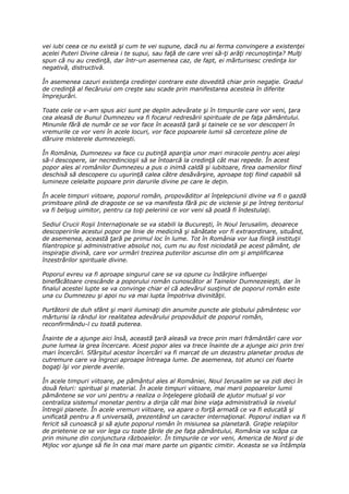 vei iubi ceea ce nu există şi cum te vei supune, dacă nu ai ferma convingere a existenţei
acelei Puteri Divine căreia i te supui, sau faţă de care vrei să-ţi arăţi recunoştinţa? Mulţi
spun că nu au credinţă, dar într-un asemenea caz, de fapt, ei mărturisesc credinţa lor
negativă, distructivă.

În asemenea cazuri existenţa credinţei contrare este dovedită chiar prin negaţie. Gradul
de credinţă al fiecăruiui om creşte sau scade prin manifestarea acesteia în diferite
împrejurări.

Toate cele ce v-am spus aici sunt pe deplin adevărate şi în timpurile care vor veni, ţara
cea aleasă de Bunul Dumnezeu va fi focarul redresării spirituale de pe faţa pământului.
Minunile fără de număr ce se vor face în această ţară şi tainele ce se vor descoperi în
vremurile ce vor veni în acele locuri, vor face popoarele lumii să cerceteze pline de
dăruire misterele dumnezeieşti.

În România, Dumnezeu va face cu putinţă apariţia unor mari miracole pentru acei aleşi
să-l descopere, iar necredincioşii să se întoarcă la credinţă cât mai repede. În acest
popor ales al românilor Dumnezeu a pus o inimă caldă şi iubitoare, firea oamenilor fiind
deschisă să descopere cu uşurinţă calea către desăvârşire, aproape toţi fiind capabili să
lumineze celelalte popoare prin darurile divine pe care le deţin.

În acele timpuri viitoare, poporul român, propovăditor al înţelepciunii divine va fi o gazdă
primitoare plină de dragoste ce se va manifesta fără pic de viclenie şi pe întreg teritoriul
va fi belşug uimitor, pentru ca toţi pelerinii ce vor veni să poată fi îndestulaţi.

Sediul Crucii Roşii Internaţionale se va stabili la Bucureşti, în Noul Ierusalim, deoarece
descoperirile acestui popor pe linie de medicină şi sănătate vor fi extraordinare, situând,
de asemenea, această ţară pe primul loc în lume. Tot în România vor lua fiinţă instituţii
filantropice şi administrative absolut noi, cum nu au fost niciodată pe acest pământ, de
inspiraţie divină, care vor urmări trezirea puterilor ascunse din om şi amplificarea
înzestrărilor spirituale divine.

Poporul evreu va fi aproape singurul care se va opune cu îndârjire influenţei
binefăcătoare crescânde a poporului român cunoscător al Tainelor Dumnezeieşti, dar în
finalul acestei lupte se va convinge chiar el că adevărul susţinut de poporul român este
una cu Dumnezeu şi apoi nu va mai lupta împotriva divinităţii.

Purtătorii de duh sfânt şi marii iluminaţi din anumite puncte ale globului pământesc vor
mărturisi la rândul lor realitatea adevărului propovăduit de poporul român,
reconfirmându-l cu toată puterea.

Înainte de a ajunge aici însă, această ţară aleasă va trece prin mari frământări care vor
pune lumea la grea încercare. Acest popor ales va trece înainte de a ajunge aici prin trei
mari încercări. Sfârşitul acestor încercări va fi marcat de un dezastru planetar produs de
cutremure care va îngrozi aproape întreaga lume. De asemenea, tot atunci cei foarte
bogaţi îşi vor pierde averile.

În acele timpuri viitoare, pe pământul ales al României, Noul Ierusalim se va zidi deci în
două feluri: spiritual şi material. În acele timpuri viitoare, mai marii popoarelor lumii
pământene se vor uni pentru a realiza o înţelegere globală de ajutor mutual şi vor
centraliza sistemul monetar pentru a dirija cât mai bine viaţa administrativă la nivelul
întregii planete. În acele vremuri viitoare, va apare o forţă armată ce va fi educată şi
unificată pentru a fi universală, prezentând un caracter internaţional. Poporul indian va fi
fericit să cunoască şi să ajute poporul român în misiunea sa planetară. Graţie relaţiilor
de prietenie ce se vor lega cu toate ţările de pe faţa pământului, România va scăpa ca
prin minune din conjunctura războaielor. În timpurile ce vor veni, America de Nord şi de
Mijloc vor ajunge să fie în cea mai mare parte un gigantic cimitir. Aceasta se va întâmpla
 