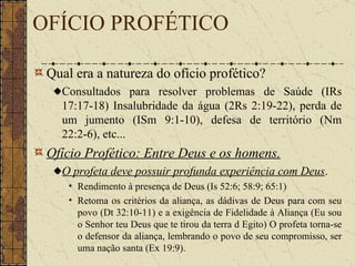 OFÍCIO PROFÉTICO Qual era a natureza do ofício profético? Consultados para resolver problemas de Saúde (IRs 17:17-18) Insalubridade da água (2Rs 2:19-22), perda de um jumento (ISm 9:1-10), defesa de território (Nm 22:2-6), etc... Ofício Profético: Entre Deus e os homens.     O profeta deve possuir profunda experiência com Deus .  Rendimento à presença de Deus (Is 52:6; 58:9; 65:1)  Retoma os critérios da aliança, as dádivas de Deus para com seu povo (Dt 32:10-11) e a exigência de Fidelidade à Aliança (Eu sou o Senhor teu Deus que te tirou da terra d Egito) O profeta torna-se o defensor da aliança, lembrando o povo de seu compromisso, ser uma nação santa (Ex 19:9).   