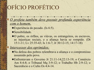 OFÍCIO PROFÉTICO O profeta também deve possuir profunda experiência com o homem .   Experiência do pecado. (Is 6:5).  Sensibilidade.  O pobre, os órfãos, as viúvas, os estrangeiros, os escravos, as injustiças sociais, e a aliança havia se rompido.  (Dt 15:1-11; Lv 25:35-43; Is 1:6-7; Jr 30:12-15; 14:17-18)  Intercessor dos oprimidos:   Na defesa dos pobres relembrava a aliança e o compromisso assumido pelo povo.  Enfrentavam o Governo Jr 21:11-14;22:13-19; o Comércio Am 8:4-8; o Tribunal Mq 3:9-12; o Trabalho Hb 2:9-12; o Sacerdócio e o Culto Os 4:4-14.  