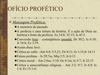 Mensagem Profética:   A memória do passado.  A profecia é uma leitura da história. É a ação de Deus na história a fonte da profecia. Ez.14:8; 32:15; Is 45:3.  Conversão  hoje  – conseqüência  amanhã.   Dt 30:2; Is 6:10; Jr 18:8; Ez 3:19. Assim disse Javé. Crítica ao culto –Am 4:4; 5:5,21; Os 8:11; Is 1:15;Jr 14:11  Falsos profetas – Is 29:7ss, Miq 3:5; Jr 6:13 Critica social – Am 2:6ss; 3:10; Os 4:1ss; Is 5:7; Jr 22:15 Critica a autoconfiança religiosa – Am 3:2; 9:7; Is 6:9; Is 1:4; Ez 15:1-6. OFÍCIO PROFÉTICO 