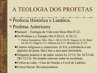 Profecia Histórica x Lunática. Profetas Anteriores Samuel – Teologia da Vida com Deus ISm15:22. Os Profetas e o Templo 1Rs 8:20-21; Jr 26:12. Outros Santuários:  Siló, 1Sm 1; Dã Jz 18:29; Siquem Jz 24; Betel Gn 28:19; Gilgal Jz 2:1; Hebron Gn 23:1; Berseba Gn 21:33;   Centros religiosos e comerciais. Jz 9:4, a referência a um depósito de prata. Davi traz a arca para Jerusalém. Ninguém poderia ir de mãos vazias Ex 23:15; Ne 10:33-44, 2Rs 12:5-6. No templo estavam todas as escrituras. Crítica ao culto - Casa de Oração e Covil de Ladrões. Crítica Social. Revolucionários. A TEOLOGIA DOS PROFETAS 