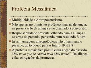 Profecia Messiânica Multiplicidade e Antropocentrismo. Não apenas no otimismo profético, mas na denuncia, na preservação da aliança e no chamado à conversão.   Responsabilidade presente, olhando para a aliança e os erros do passado, pensando num resultado futuro. Já as mensagens antropológicas não olham para o passado, quão pouco para o futuro.1Rs22:8 A profecia messiânica possui clara noção do passado.  Meu povo que se chama pelo Meu nome”.  Da aliança e das obrigações da promessa.  