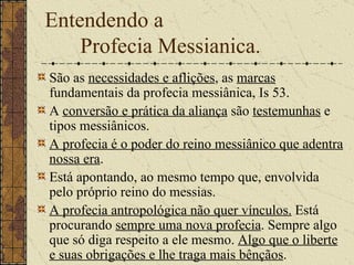 Entendendo a  Profecia Messianica. São as  necessidades e aflições , as  marcas  fundamentais da profecia messiânica, Is 53.  A  conversão e prática da aliança  são  testemunhas  e tipos messiânicos. A profecia é o poder do reino messiânico que adentra nossa era .  Está apontando, ao mesmo tempo que, envolvida pelo próprio reino do messias.  A profecia antropológica não quer vínculos.  Está procurando  sempre uma nova profecia . Sempre algo que só diga respeito a ele mesmo.  Algo que o liberte e suas obrigações e lhe traga mais bênçãos .  