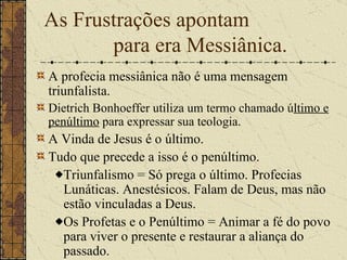 As Frustrações apontam  para era Messiânica. A profecia messiânica não é uma mensagem triunfalista.   Dietrich Bonhoeffer utiliza um termo chamado ú ltimo e penúltimo  para expressar sua teologia.   A Vinda de Jesus é o último. Tudo que precede a isso é o penúltimo. Triunfalismo = Só prega o último. Profecias Lunáticas. Anestésicos. Falam de Deus, mas não estão vinculadas a Deus. Os Profetas e o Penúltimo = A nimar a fé do povo para viver o presente e restaurar a aliança do passado.   