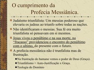 O cumprimento da  Profecia Messiânica. Judaísmo triunfalista: U m messias poderoso que elevaria os judeus ao triunfo sobre todas as nações.   Não identificaram o messias. Sua fé era muito triunfalista só pensavam em si mesmos.   Jesus viveu o penúltimo e na sua morte, no “fracasso” providenciou o encontro do penúltimo com o ultimo,  do presente com o futuro.   A profecia messiânica não é trunfalista mas de frustração.   Na frustração do humano vemos o poder de Deus (Graça). Triunfalismo = Auto-Justificação x Graça.  Teologia do Domínio 