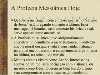 A Profecia Messiânica Hoje Quando a mensagem concentra-se apenas no “sangue de Jesus” está pregando somente o último. Essa mensagem é lunática, sem contexto histórico e real, serve apenas como anestésico. A Profecia messiânica deve obrigatoriamente encontrar no penúltimo a razão histórica, o contexto ético e moral em que a vida é construída, a aliança para qual encontraremos o cumprimento da promessa no último, no reinado do messias. Muitos crentes vivem como Acabe, interessados apenas no ultimo, sem obrigação com a aliança, ou mesmo como Deus. Querem as bênçãos do último sem compromisso com o messias do penúltimo.  