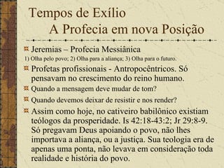 Tempos de Exílio    A Profecia em nova Posição Jeremias – Profecia Messiânica 1) Olha pelo povo; 2) Olha para a aliança; 3) Olha para o futuro. Profetas profissionais - Antropocêntricos. Só pensavam no crescimento do reino humano.   Quando a mensagem deve mudar de tom?  Quando devemos deixar de resistir e nos render?   Assim como hoje, no cativeiro babilônico existiam teólogos da prosperidade. Is 42:18-43:2; Jr 29:8-9. Só pregavam Deus apoiando o povo, não lhes importava a aliança, ou a justiça. Sua teologia era de apenas uma ponta, não levava em consideração toda realidade e história do povo.   