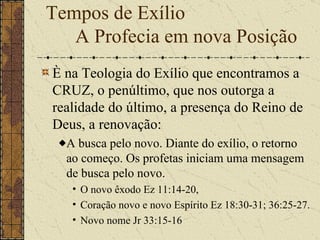È na Teologia do Exílio que encontramos a CRUZ, o penúltimo, que nos outorga a realidade do último, a presença do Reino de Deus, a renovação:  A busca pelo novo. Diante do exílio, o retorno ao começo. Os profetas iniciam uma mensagem de busca pelo novo.  O novo êxodo Ez 11:14-20,  Coração novo e novo Espírito Ez 18:30-31; 36:25-27.  Novo nome Jr 33:15-16 Tempos de Exílio    A Profecia em nova Posição 