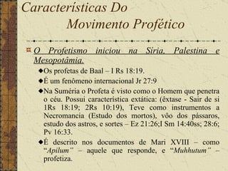 Características Do  Movimento Profético   O Profetismo iniciou na Síria, Palestina e Mesopotâmia.   Os profetas de Baal – I Rs 18:19.  É um fenômeno internacional Jr 27:9  Na Suméria o Profeta é visto como o Homem que penetra o céu. Possui característica extática: (êxtase - Sair de si 1Rs 18:19; 2Rs 10:19), Teve como instrumentos a Necromancia (Estudo dos mortos), vôo dos pássaros, estudo dos astros, e sortes – Ez 21:26;I Sm 14:40ss; 28:6; Pv 16:33.  É descrito nos documentos de Mari XVIII – como “ Apilum”  – aquele que responde, e “ Muhhutum”  – profetiza. 