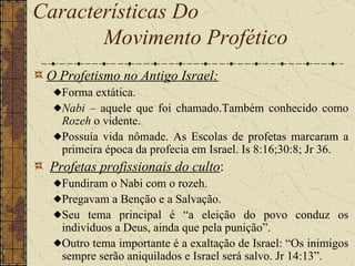 O Profetismo no Antigo Israel:   Forma extática.  Nabi  – aquele que foi chamado.Também conhecido como  Rozeh  o vidente.  Possuía vida nômade. As Escolas de profetas marcaram a primeira época da profecia em Israel. Is 8:16;30:8; Jr 36.   Profetas profissionais do culto : Fundiram o Nabi com o rozeh.  Pregavam a Benção e a Salvação.  Seu tema principal é “a eleição do povo conduz os indivíduos a Deus, ainda que pela punição”.  Outro tema importante é a exaltação de Israel: “Os inimigos sempre serão aniquilados e Israel será salvo. Jr 14:13”.  Características Do  Movimento Profético   