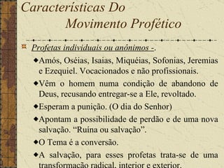 Profetas individuais ou anônimos - .  Amós, Oséias, Isaias, Miquéias, Sofonias, Jeremias e Ezequiel. Vocacionados e não profissionais.  Vêm o homem numa condição de abandono de Deus, recusando entregar-se a Ele, revoltado.  Esperam a punição. (O dia do Senhor)  Apontam a possibilidade de perdão e de uma nova salvação. “Ruína ou salvação”.  O Tema é a conversão.  A salvação, para esses profetas trata-se de uma transformação radical, interior e exterior. Características Do  Movimento Profético   