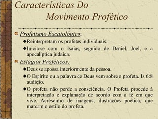 Profetismo Escatológico :  Reinterpretam os profetas individuais.  Inicia-se com o Isaias, seguido de Daniel, Joel, e a apocalíptica judaica. Estágios Proféticos: Deus se apossa interiormente da pessoa.  O Espírito ou a palavra de Deus vem sobre o profeta. Is 6:8 audição.  O profeta não perde a consciência. O Profeta procede à interpretação e explanação de acordo com a fé em que vive. Acréscimo de imagens, ilustrações poética, que marcam o estilo do profeta. Características Do  Movimento Profético   