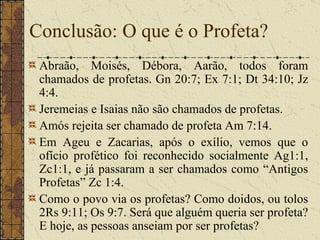 Abraão, Moisés, Débora, Aarão, todos foram chamados de profetas.  Gn 20:7; Ex 7:1; Dt 34:10; Jz 4:4.  Jeremeias e Isaias não são chamados de profetas.  Amós rejeita ser chamado de profeta Am 7:14.  Em Ageu e Zacarias, após o exílio, vemos que o ofício profético foi reconhecido socialmente Ag1:1, Zc1:1, e já passaram a ser chamados como “Antigos Profetas” Zc 1:4.  Como o povo via os profetas? Como doidos, ou tolos 2Rs 9:11; Os 9:7. Será que alguém queria ser profeta? E hoje, as pessoas anseiam por ser profetas?  Conclusão: O que é o Profeta? 