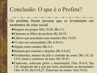 Conclusão: O que é o Profeta? Os profetas foram pessoas que se levantaram em momentos de crise social.  Surgem em grupos ISm 19:20; IRs 2:3,  Chamam-se filhos de profetas IRs 20:35,  Líderes que presidiam suas reuniões ISm 19:20;  Viviam em comunidades 2Rs 4:38-41;  Alguns eram casados 2Rs 4:1;  Sustento por esmolas e doações 2Rs 4:8,42;  Vestimentas, mantos de pele e cinturão de couro 2Rs 1:8; Zc 13:4; sinais e cicatrizes na testa 1Rs 20:41;  Cantavam, soltavam gritos e lamentações 1Sm 10:6-9; Mq 1:8; chegavam até a cair por terra, prostrados ou desmaiados 1Sm 19:24; Dn 8:18,27. Entravam em transe 1Sm 19:24;  