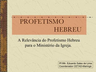 PROFETISMO    HEBREU A Relevância do Profetismo Hebreu para o Ministério da Igreja.  Pf.Mtr. Eduardo Sales de Lima Coordenador CETAD-Maringá 