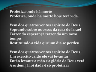 Profetiza onde há morte
Profetiza, onde há morte hoje terá vida.
Vem dos quatros ventos espírito de Deus
Soprando sobre os ossos da casa de Israel
Trazendo esperança trazendo um novo
tempo
Restituindo a vida que um dia se perdeu
Vem dos quatros ventos espírito de Deus
Um exercito caído ele vai levantar
Então levante a mão e a glória de Deus verá
A ordem já foi dada é só profetizar
 