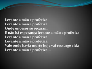 Levante a mão e profetiza
Levante a mão e profetiza
Onde os ossos se secaram
E não há esperança levante a mão e profetiza
Levante a mão e profetiza
Levante a mão e profetiza
Vale onde havia morte hoje vai ressurge vida
Levante a mão e profetiza...
 