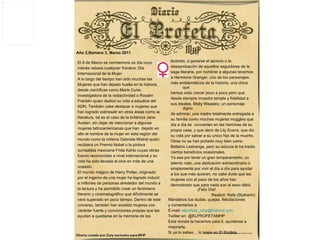   Año 2,Número 3, Marzo 2011 Mándanos tus dudas, quejas, felicitaciones  y comentarios a: E-mail:  [email_address]   Twitter en: @ELPROFETAMHP Esta revista la hacemos para ti, ayúdanos a mejorarla.  Si ya lo sabes… lo leíste en El Profeta El 8 de Marzo se conmemora un día cuyo  interés rebasa cualquier frontera: Día  Internacional de la Mujer. A lo largo del tiempo han sido muchas las  Mujeres que han dejado huella en la historia,  desde científicas como Marie Curie,  investigadora de la radiactividad o Rosalin  Franklin quien dedicó su vida a estudios del  ADN. También cabe destacar a mujeres que han logrado sobresalir en otras áreas como la literatura, tal es el caso de la británica Jane  Austen, sin dejar de mencionar a algunas  mujeres latinoamericanas que han  dejado en  alto el nombre de la mujer en esta región del  mundo como la chilena Gabriela Mistral quien  recibiera un Premio Nobel o la pintora  surrealista mexicana Frida Kahlo cuyas obras  fueron reconocidas a nivel internacional y su  vida ha sido llevada al cine en más de una  ocasión.  El mundo mágico de Harry Potter, originado por el ingenio de una mujer ha logrado inducir  a millones de personas alrededor del mundo a  la lectura y ha permitido crear un fenómeno  literario y cinematográfico que difícilmente se  verá superado en poco tiempo. Dentro de este  universo, también han existido mujeres con  carácter fuerte y convicciones propias que las  ayudan a quedarse en la memoria de los  lectores, a ganarse el aprecio o la  desaprobación de aquellos seguidores de la  saga literaria, por nombrar a algunas tenemos  a Hermione Granger, uno de los personajes  más emblemáticos de la historia, una chica que  hemos visto crecer poco a poco pero que  desde siempre muestra temple y fidelidad a  sus ideales. Molly Weasley, un personaje digno  de admirar, una madre totalmente entregada a  su familia como muchas mujeres muggles que  día a día se  convierten en las heroínas de su  propia casa, y que decir de Lily Evans, que dio  su vida por salvar a su unico hijo de la muerte.  Otras no se han portado muy bien como  Bellatrix Lestrange, pero su astucia le ha traído  ciertos beneficios ocasionales. Ya sea por tener un gran temperamento, un  talento nato, una dedicación extraordinaria o  simplemente por vivir el día a día para ayudar a los que más quieren, no cabe duda que las  mujeres con el paso de los años han  demostrado que para nada son el sexo débil.   ¡Feliz Día! Realizó: Rafa (Slytherin) 