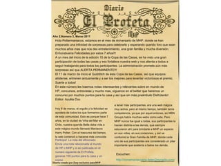   Año 2,Número 3, Marzo 2011 ,[object Object],[object Object],[object Object],[object Object],[object Object],[object Object],[object Object],[object Object],[object Object],[object Object],[object Object],[object Object],[object Object],[object Object],[object Object],Escuchen: http://zonamaniacoshp.listen2myradio.com/ Participa!  La nota del aficionado Envía una nota relacionada al mundo  de HP o MHP y si es publicada en el  numero siguiente de El Profeta,  ganaras 150 puntos para tu casa y un  cromo Hoy 6 de marzo, el orgullo y la felicidad se  apodera de todos los que formamos parte  de esta comunidad. Esto es porque hace 7  años, en la ciudad de Viña del Mar en  Chile, nuestra querida Bella daba vida a  este mágico mundo llamado Maniacos  Harry Potter. Con el trascurso del tiempo,  la web comenzó a hacerse más conocida  a tener más participantes, era una web mágica  muy activa, pero al mismo tiempo, también tenía  competencia, ya que por aquel entones, en MSN  Groups había muchas webs como esta. Pero  MHP nunca fue igual a todas, sus participantes la  hacían distinta a las demás, que siempre  estuvieron ahí para brindarle a MHP un espacio  en sus vidas, en sus corazones, y así se  conformó la Gran Familia de MHP, donde cada  uno de sus participantes era considerado un pilar  importante que sostenía a todos los demás. 