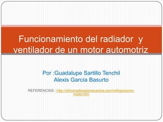 Funcionamiento del radiador y
ventilador de un motor automotriz

           Por :Guadalupe Sartillo Tenchil
                Alexis García Basurto
   REFERENCIAS : http://aficionadosalamecanica.com/refrigeracion-
                              motor.htm
 