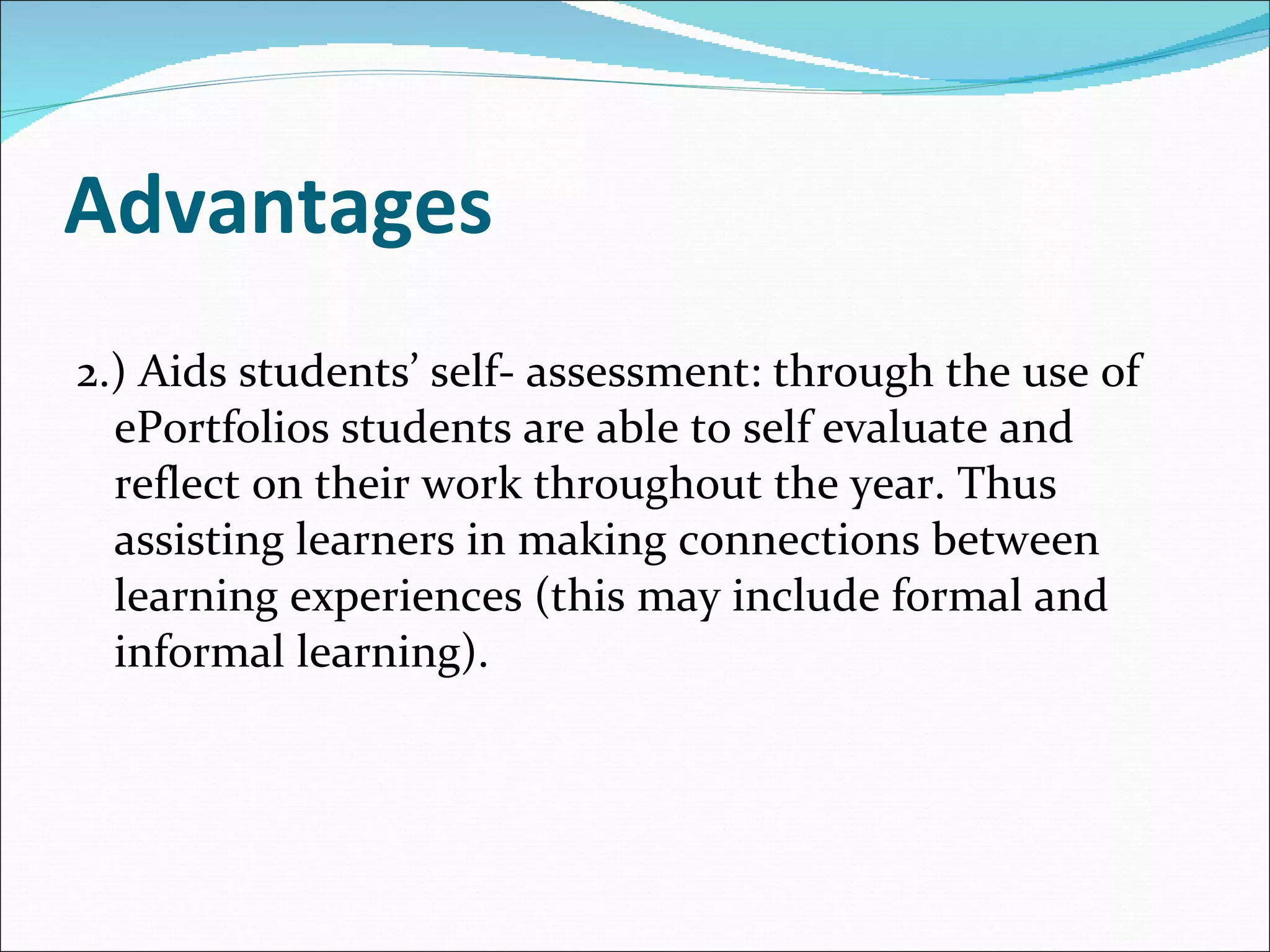 Advantages 2.) Aids students’ self- assessment: through the use of  ePortfolios students are able to self evaluate and reflect on their work throughout the year. Thus assisting learners in making connections between learning experiences (this may include formal and informal learning). 