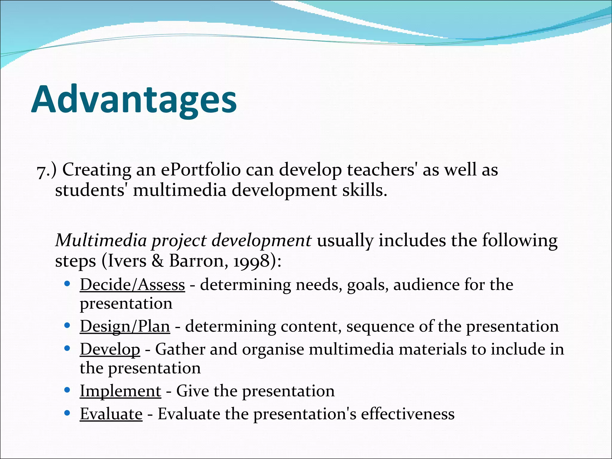 Advantages 7.) Creating an ePortfolio can develop teachers' as well as students' multimedia development skills.  Multimedia project development  usually includes the following steps (Ivers & Barron, 1998): Decide/Assess  - determining needs, goals, audience for the presentation Design/Plan  - determining content, sequence of the presentation Develop  - Gather and organise multimedia materials to include in the presentation Implement  - Give the presentation Evaluate  - Evaluate the presentation's effectiveness 
