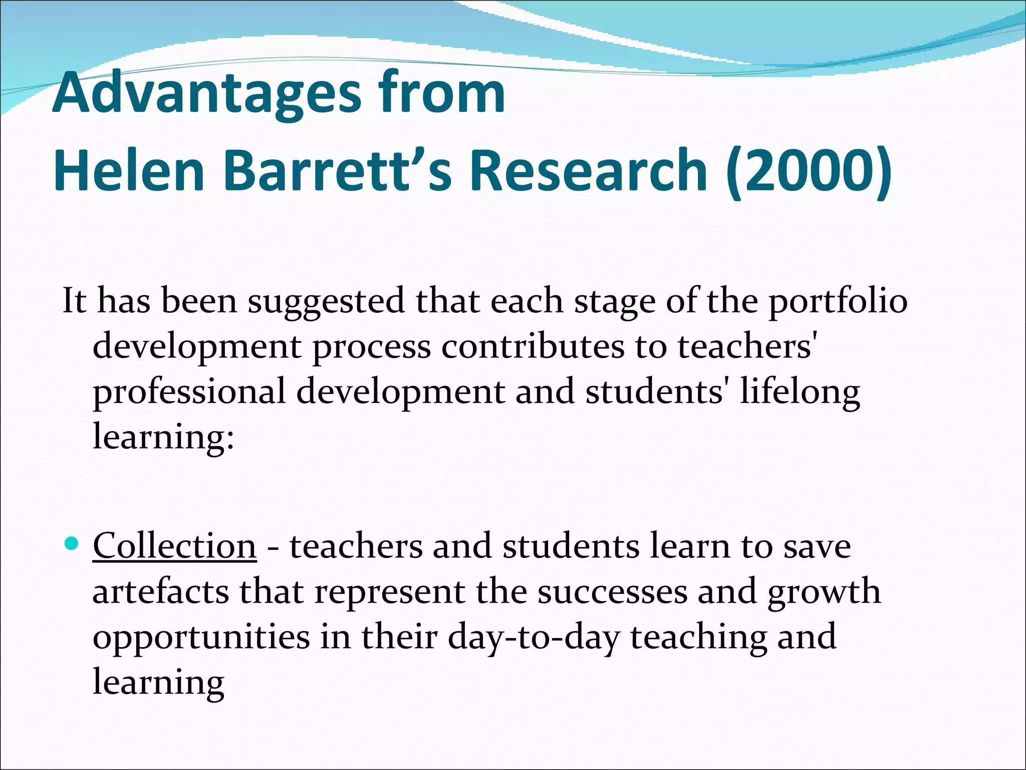Advantages from  Helen Barrett’s Research (2000) It has been suggested that each stage of the portfolio development process contributes to teachers' professional development and students' lifelong learning: Collection  - teachers and students learn to save artefacts that represent the successes and growth opportunities in their day-to-day teaching and learning 