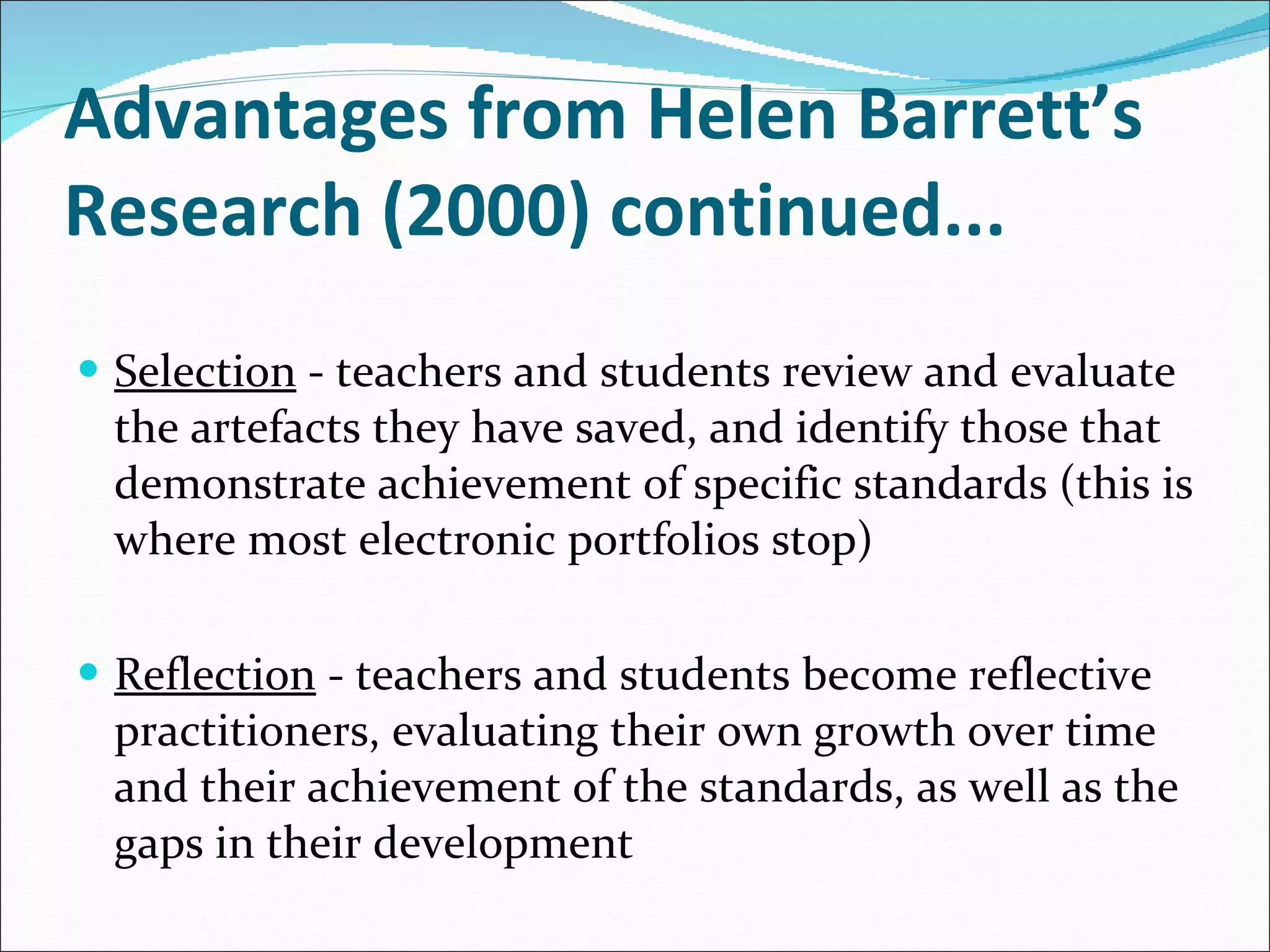 Advantages from Helen Barrett’s Research (2000) continued... Selection  - teachers and students review and evaluate the artefacts they have saved, and identify those that demonstrate achievement of specific standards (this is where most electronic portfolios stop) Reflection  - teachers and students become reflective practitioners, evaluating their own growth over time and their achievement of the standards, as well as the gaps in their development 