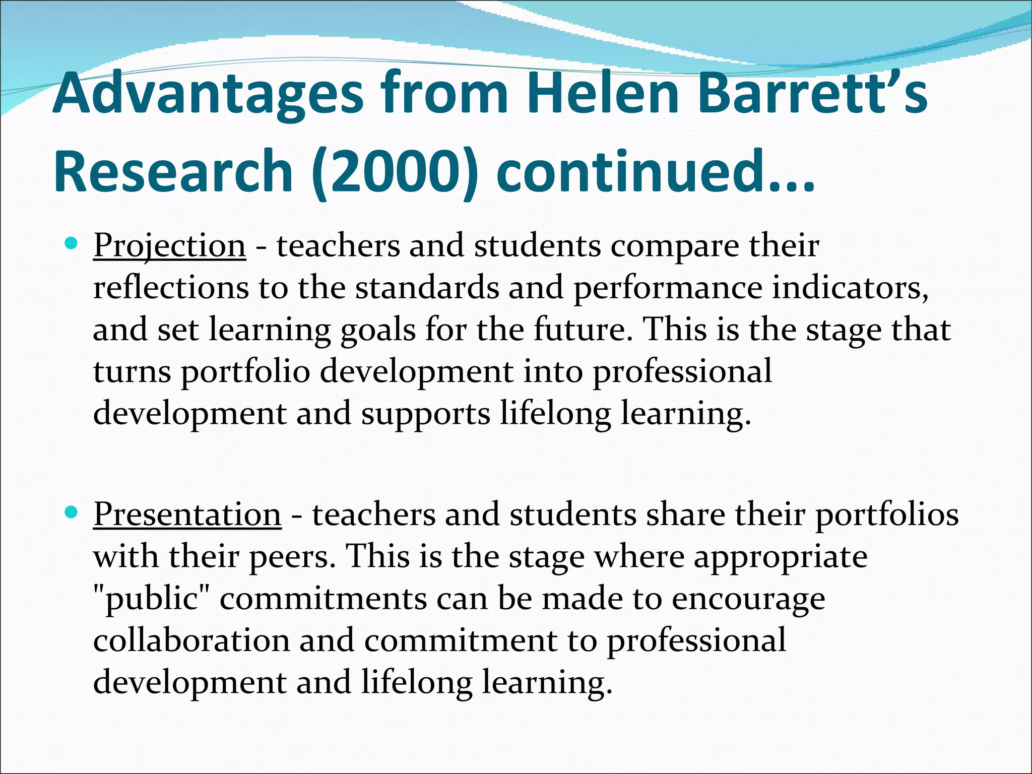 Advantages from Helen Barrett’s Research (2000) continued... Projection  - teachers and students compare their reflections to the standards and performance indicators, and set learning goals for the future. This is the stage that turns portfolio development into professional development and supports lifelong learning. Presentation  - teachers and students share their portfolios with their peers. This is the stage where appropriate "public" commitments can be made to encourage collaboration and commitment to professional development and lifelong learning. 