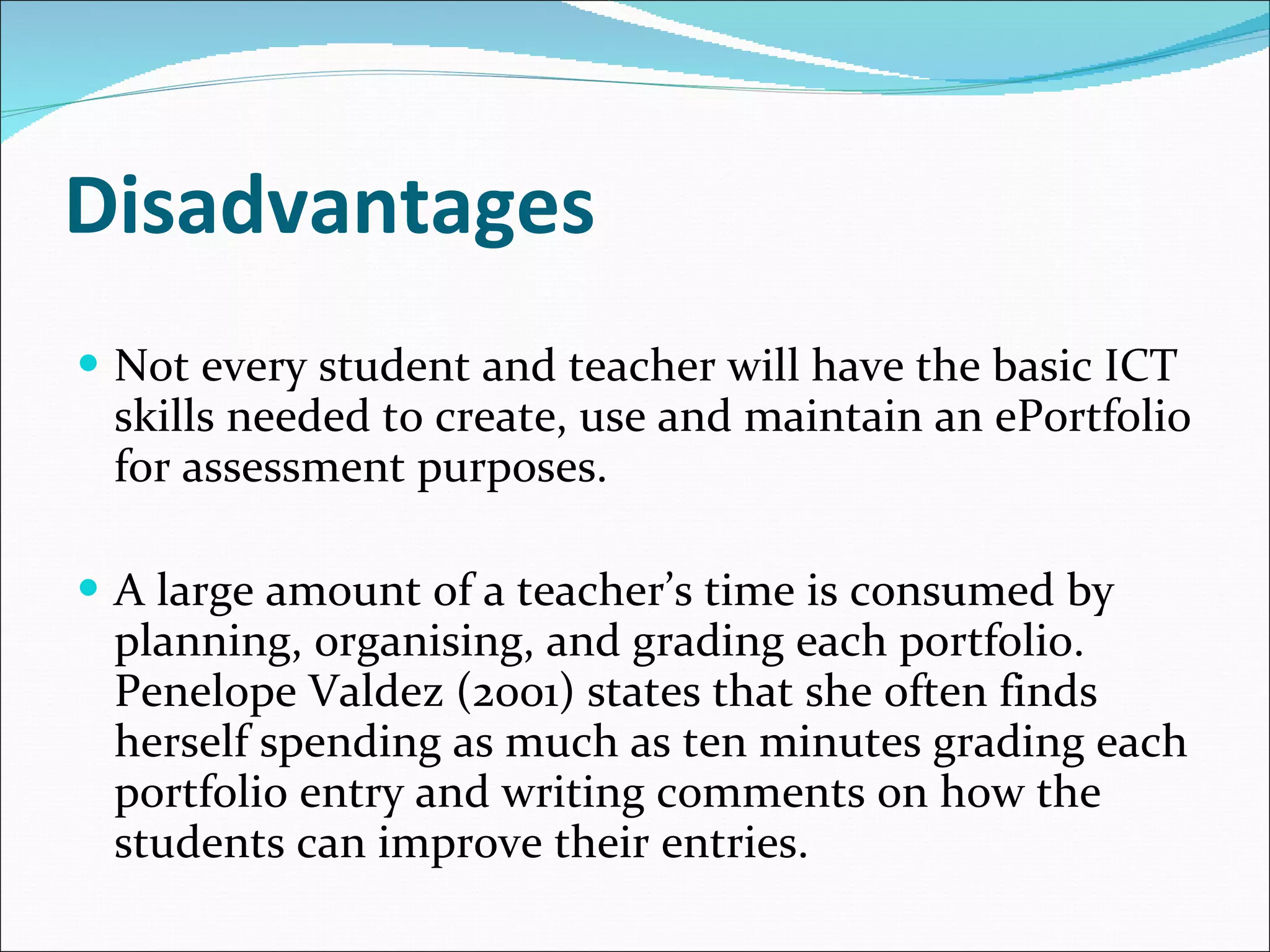 Disadvantages Not every student and teacher will have the basic ICT skills needed to create, use and maintain an ePortfolio for assessment purposes. A large amount of a teacher’s time is consumed by planning, organising, and grading each portfolio. Penelope Valdez (2001) states that she often finds herself spending as much as ten minutes grading each portfolio entry and writing comments on how the students can improve their entries. 